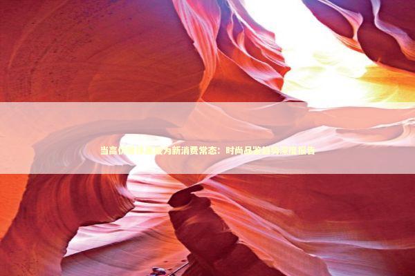 当高仿奢侈品成为新消费常态:时尚品鉴趋势深度报告 当高仿奢侈品成为新消费常态:时尚品鉴趋势深度报告 时尚用品